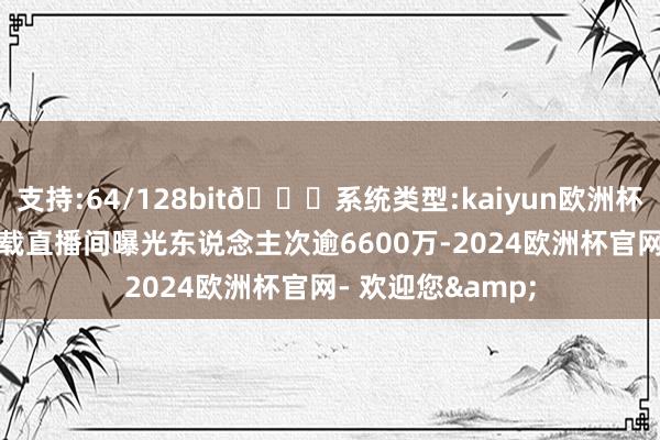 支持:64/128bit🍏系统类型:kaiyun欧洲杯appApp官方下载直播间曝光东说念主次逾6600万-2024欧洲杯官网- 欢迎您&