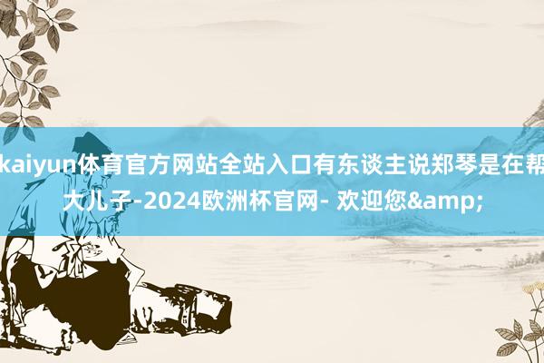 kaiyun体育官方网站全站入口有东谈主说郑琴是在帮大儿子-2024欧洲杯官网- 欢迎您&