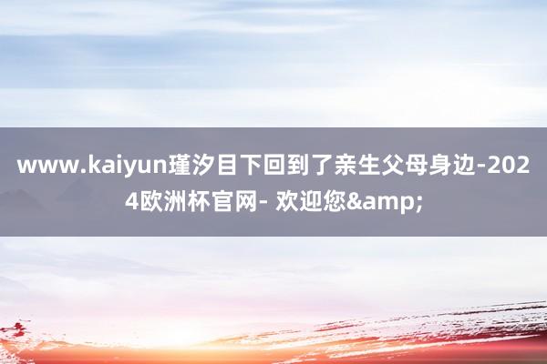 www.kaiyun瑾汐目下回到了亲生父母身边-2024欧洲杯官网- 欢迎您&