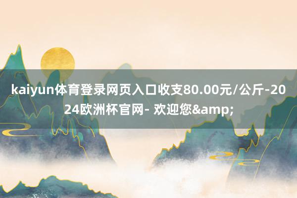 kaiyun体育登录网页入口收支80.00元/公斤-2024欧洲杯官网- 欢迎您&