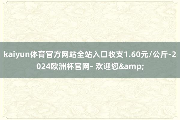 kaiyun体育官方网站全站入口收支1.60元/公斤-2024欧洲杯官网- 欢迎您&