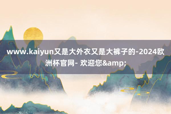 www.kaiyun又是大外衣又是大裤子的-2024欧洲杯官网- 欢迎您&