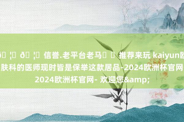 🦄🦄信誉.老平台老马✔️推荐来玩 kaiyun欧洲杯app许多皮肤科的医师现时皆是保举这款居品-2024欧洲杯官网- 欢迎您&