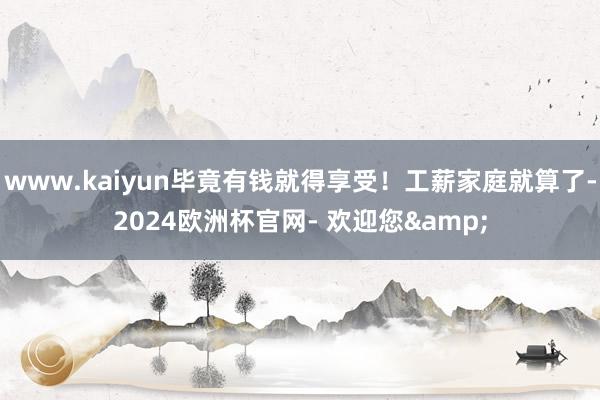 www.kaiyun毕竟有钱就得享受！工薪家庭就算了-2024欧洲杯官网- 欢迎您&