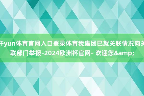 开yun体育官网入口登录体育我集团已就关联情况向关联部门举报-2024欧洲杯官网- 欢迎您&