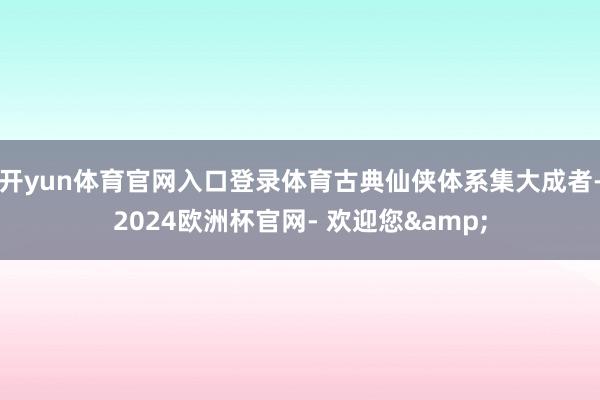 开yun体育官网入口登录体育古典仙侠体系集大成者-2024欧洲杯官网- 欢迎您&
