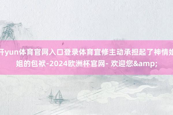 开yun体育官网入口登录体育宜修主动承担起了神情姐姐的包袱-2024欧洲杯官网- 欢迎您&