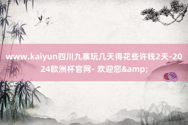 www.kaiyun四川九寨玩几天得花些许钱2天-2024欧洲杯官网- 欢迎您&