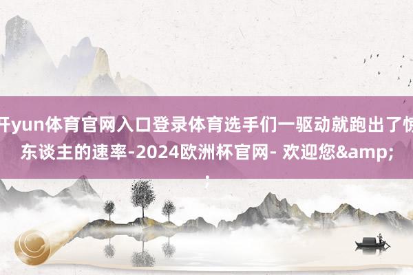 开yun体育官网入口登录体育选手们一驱动就跑出了惊东谈主的速率-2024欧洲杯官网- 欢迎您&