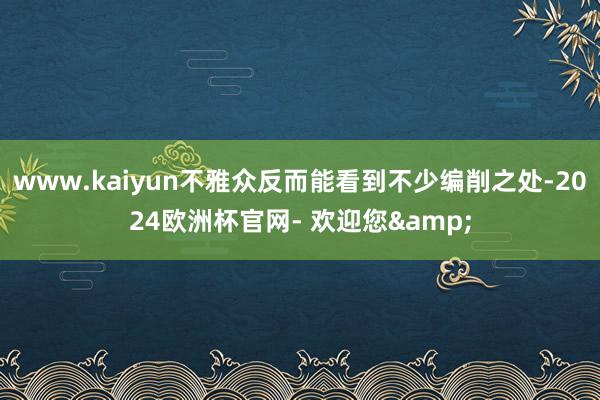 www.kaiyun不雅众反而能看到不少编削之处-2024欧洲杯官网- 欢迎您&