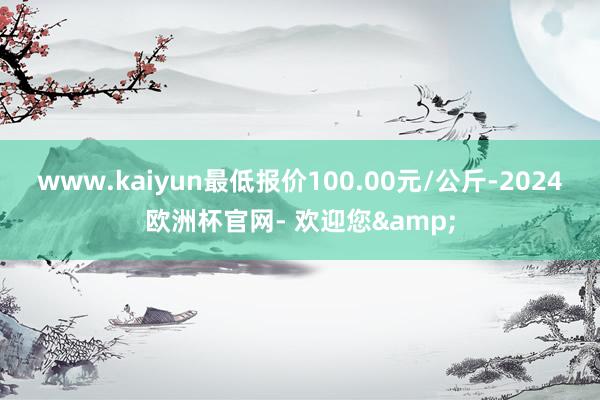 www.kaiyun最低报价100.00元/公斤-2024欧洲杯官网- 欢迎您&