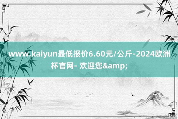 www.kaiyun最低报价6.60元/公斤-2024欧洲杯官网- 欢迎您&