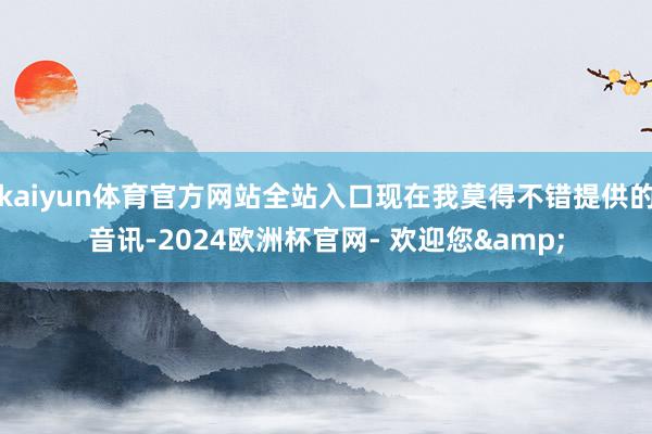 kaiyun体育官方网站全站入口现在我莫得不错提供的音讯-2024欧洲杯官网- 欢迎您&