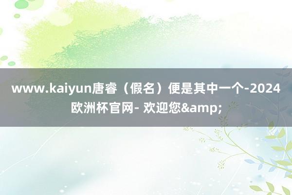www.kaiyun唐睿（假名）便是其中一个-2024欧洲杯官网- 欢迎您&