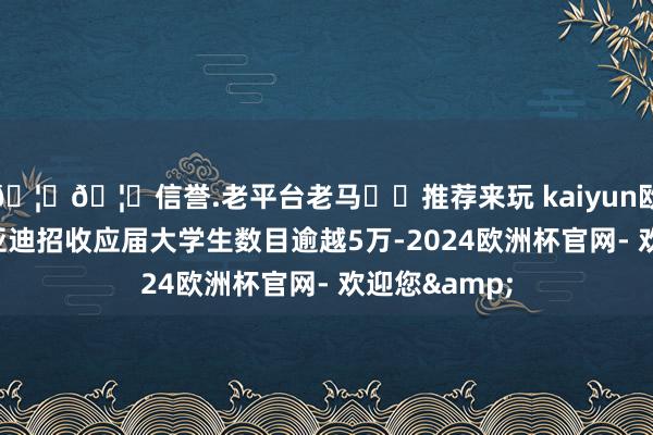 🦄🦄信誉.老平台老马✔️推荐来玩 kaiyun欧洲杯app比亚迪招收应届大学生数目逾越5万-2024欧洲杯官网- 欢迎您&