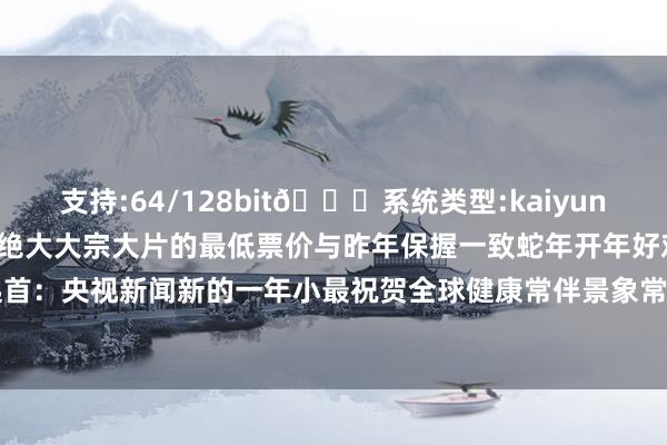 支持:64/128bit🍏系统类型:kaiyun欧洲杯appApp官方下载绝大大宗大片的最低票价与昨年保握一致蛇年开年好戏你最期待哪一部？起首：央视新闻新的一年小最祝贺全球健康常伴景象常在别忘了点亮和-2024欧洲杯官网- 欢迎您&