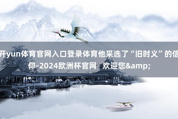 开yun体育官网入口登录体育他采选了“旧时义”的信仰-2024欧洲杯官网- 欢迎您&