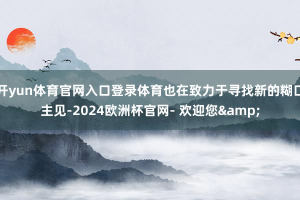 开yun体育官网入口登录体育也在致力于寻找新的糊口主见-2024欧洲杯官网- 欢迎您&