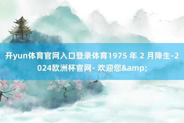 开yun体育官网入口登录体育1975 年 2 月降生-2024欧洲杯官网- 欢迎您&