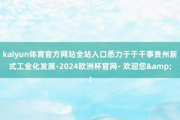 kaiyun体育官方网站全站入口悉力于于干事贵州新式工业化发展-2024欧洲杯官网- 欢迎您&