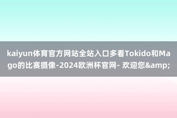 kaiyun体育官方网站全站入口多看Tokido和Mago的比赛摄像-2024欧洲杯官网- 欢迎您&