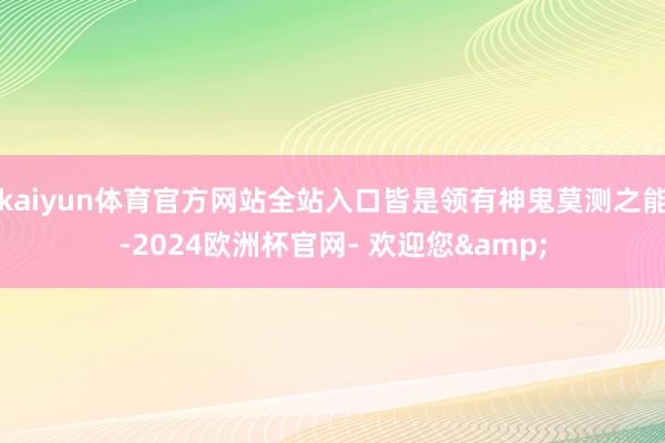 kaiyun体育官方网站全站入口皆是领有神鬼莫测之能-2024欧洲杯官网- 欢迎您&
