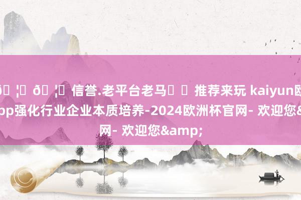 🦄🦄信誉.老平台老马✔️推荐来玩 kaiyun欧洲杯app强化行业企业本质培养-2024欧洲杯官网- 欢迎您&