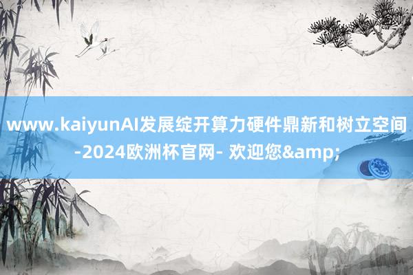 www.kaiyunAI发展绽开算力硬件鼎新和树立空间-2024欧洲杯官网- 欢迎您&