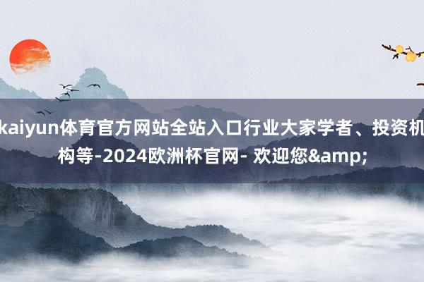 kaiyun体育官方网站全站入口行业大家学者、投资机构等-2024欧洲杯官网- 欢迎您&