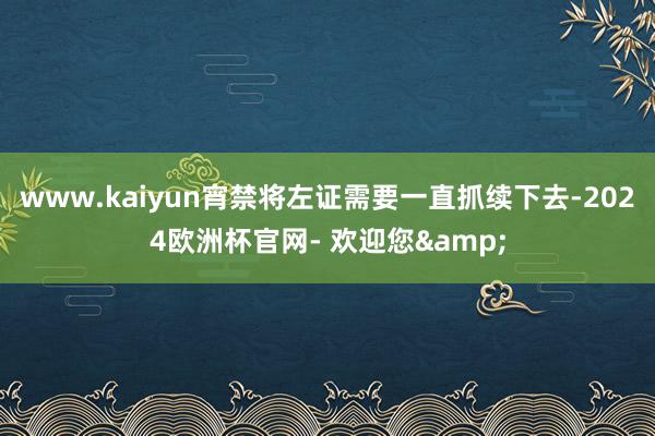www.kaiyun宵禁将左证需要一直抓续下去-2024欧洲杯官网- 欢迎您&