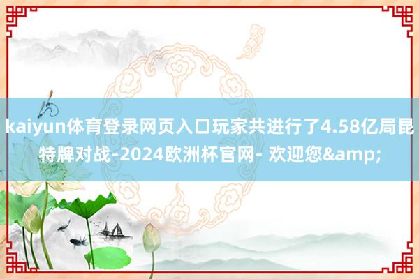 kaiyun体育登录网页入口玩家共进行了4.58亿局昆特牌对战-2024欧洲杯官网- 欢迎您&