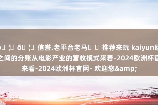 🦄🦄信誉.老平台老马✔️推荐来玩 kaiyun欧洲杯app说说他们之间的分账从电影产业的营收模式来看-2024欧洲杯官网- 欢迎您&
