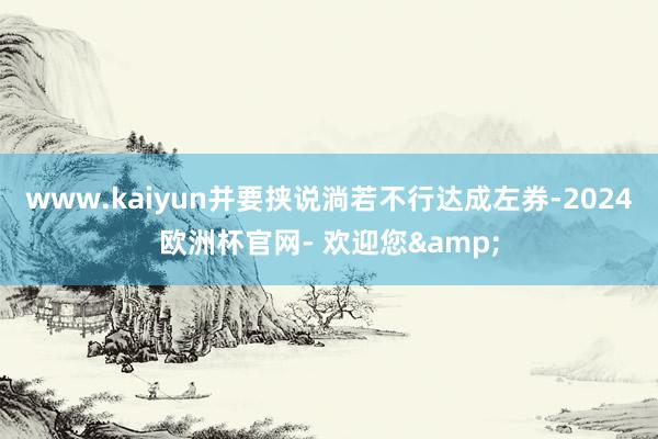 www.kaiyun并要挟说淌若不行达成左券-2024欧洲杯官网- 欢迎您&
