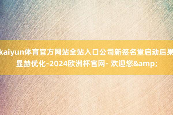 kaiyun体育官方网站全站入口公司新签名堂启动后果显赫优化-2024欧洲杯官网- 欢迎您&