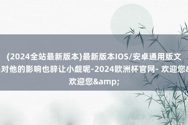 (2024全站最新版本)最新版本IOS/安卓通用版文体作品对他的影响也辞让小觑呢-2024欧洲杯官网- 欢迎您&