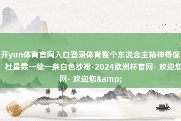 开yun体育官网入口登录体育整个东说念主精神得像个二货！杜星霖一稔一条白色纱裙-2024欧洲杯官网- 欢迎您&