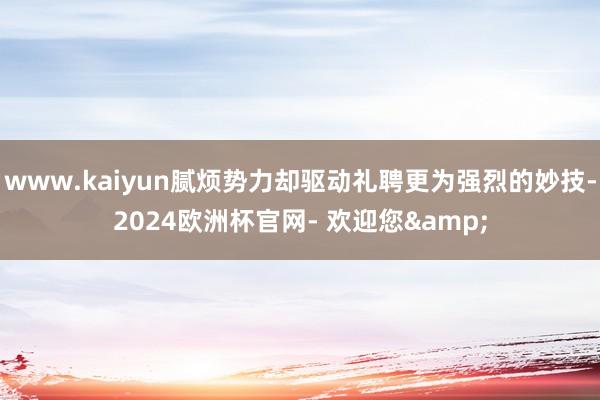 www.kaiyun腻烦势力却驱动礼聘更为强烈的妙技-2024欧洲杯官网- 欢迎您&