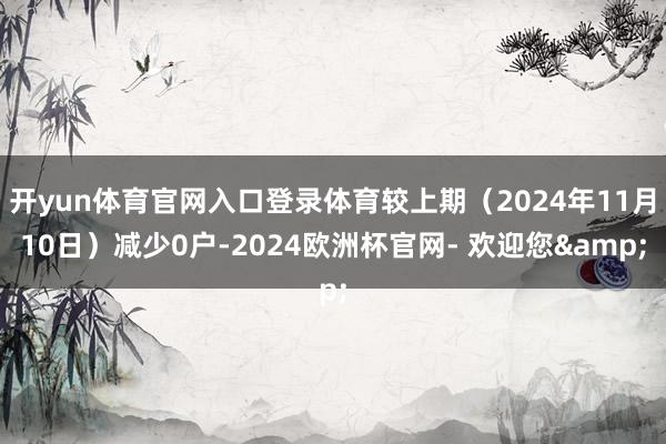 开yun体育官网入口登录体育较上期（2024年11月10日）减少0户-2024欧洲杯官网- 欢迎您&