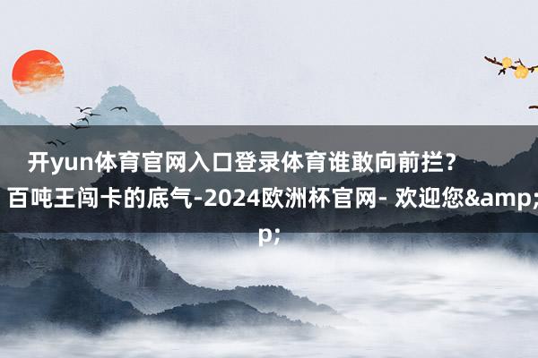 开yun体育官网入口登录体育谁敢向前拦？        百吨王闯卡的底气-2024欧洲杯官网- 欢迎您&