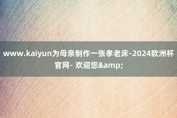 www.kaiyun为母亲制作一张孝老床-2024欧洲杯官网- 欢迎您&