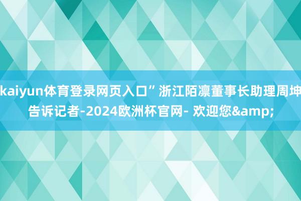 kaiyun体育登录网页入口”浙江陌凛董事长助理周坤告诉记者-2024欧洲杯官网- 欢迎您&