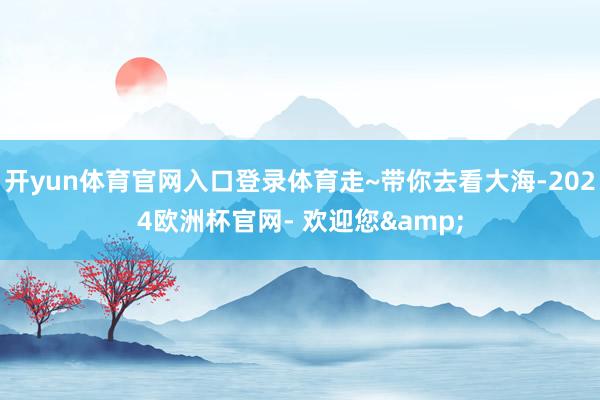 开yun体育官网入口登录体育走~带你去看大海-2024欧洲杯官网- 欢迎您&