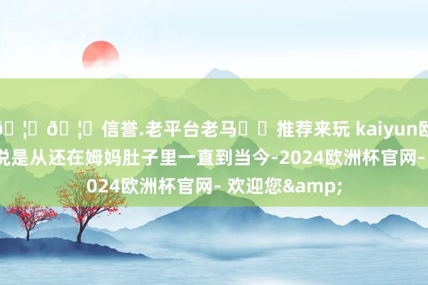 🦄🦄信誉.老平台老马✔️推荐来玩 kaiyun欧洲杯app不错说是从还在姆妈肚子里一直到当今-2024欧洲杯官网- 欢迎您&