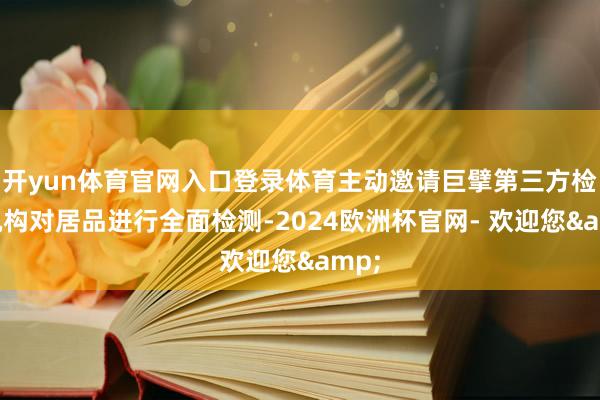 开yun体育官网入口登录体育主动邀请巨擘第三方检测机构对居品进行全面检测-2024欧洲杯官网- 欢迎您&