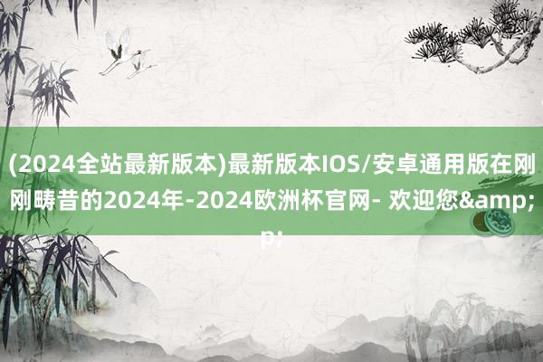 (2024全站最新版本)最新版本IOS/安卓通用版在刚刚畴昔的2024年-2024欧洲杯官网- 欢迎您&