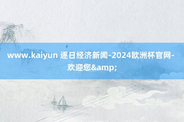 www.kaiyun 逐日经济新闻-2024欧洲杯官网- 欢迎您&