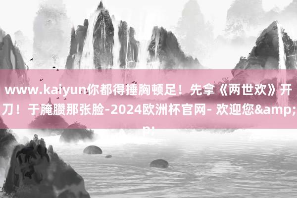 www.kaiyun你都得捶胸顿足！先拿《两世欢》开刀！于腌臜那张脸-2024欧洲杯官网- 欢迎您&