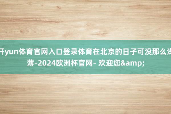 开yun体育官网入口登录体育在北京的日子可没那么浅薄-2024欧洲杯官网- 欢迎您&