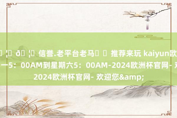 🦄🦄信誉.老平台老马✔️推荐来玩 kaiyun欧洲杯app从星期一5：00AM到星期六5：00AM-2024欧洲杯官网- 欢迎您&