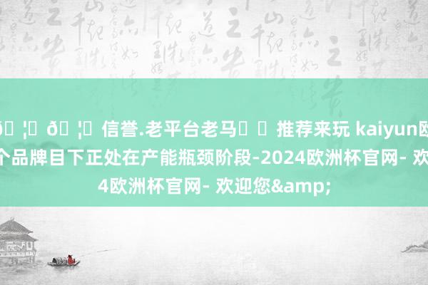 🦄🦄信誉.老平台老马✔️推荐来玩 kaiyun欧洲杯app这个品牌目下正处在产能瓶颈阶段-2024欧洲杯官网- 欢迎您&